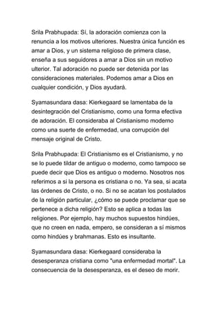 Srila Prabhupada: Sí, la adoración comienza con la
renuncia a los motivos ulteriores. Nuestra única función es
amar a Dios, y un sistema religioso de primera clase,
enseña a sus seguidores a amar a Dios sin un motivo
ulterior. Tal adoración no puede ser detenida por las
consideraciones materiales. Podemos amar a Dios en
cualquier condición, y Dios ayudará.

Syamasundara dasa: Kierkegaard se lamentaba de la
desintegración del Cristianismo, como una forma efectiva
de adoración. El consideraba al Cristianismo moderno
como una suerte de enfermedad, una corrupción del
mensaje original de Cristo.

Srila Prabhupada: El Cristianismo es el Cristianismo, y no
se lo puede tildar de antiguo o moderno, como tampoco se
puede decir que Dios es antiguo o moderno. Nosotros nos
referimos a si la persona es cristiana o no. Ya sea, si acata
las órdenes de Cristo, o no. Si no se acatan los postulados
de la religión particular, ¿cómo se puede proclamar que se
pertenece a dicha religión? Esto se aplica a todas las
religiones. Por ejemplo, hay muchos supuestos hindúes,
que no creen en nada, empero, se consideran a sí mismos
como hindúes y brahmanas. Esto es insultante.

Syamasundara dasa: Kierkegaard consideraba la
desesperanza cristiana como "una enfermedad mortal". La
consecuencia de la desesperanza, es el deseo de morir.
 