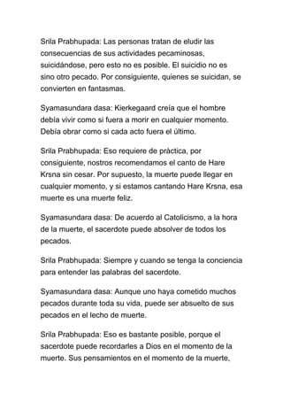 Srila Prabhupada: Las personas tratan de eludir las
consecuencias de sus actividades pecaminosas,
suicidándose, pero esto no es posible. El suicidio no es
sino otro pecado. Por consiguiente, quienes se suicidan, se
convierten en fantasmas.

Syamasundara dasa: Kierkegaard creía que el hombre
debía vivir como si fuera a morir en cualquier momento.
Debía obrar como si cada acto fuera el último.

Srila Prabhupada: Eso requiere de pràctica, por
consiguiente, nostros recomendamos el canto de Hare
Krsna sin cesar. Por supuesto, la muerte puede llegar en
cualquier momento, y si estamos cantando Hare Krsna, esa
muerte es una muerte feliz.

Syamasundara dasa: De acuerdo al Catolicismo, a la hora
de la muerte, el sacerdote puede absolver de todos los
pecados.

Srila Prabhupada: Siempre y cuando se tenga la conciencia
para entender las palabras del sacerdote.

Syamasundara dasa: Aunque uno haya cometido muchos
pecados durante toda su vida, puede ser absuelto de sus
pecados en el lecho de muerte.

Srila Prabhupada: Eso es bastante posible, porque el
sacerdote puede recordarles a Dios en el momento de la
muerte. Sus pensamientos en el momento de la muerte,
 