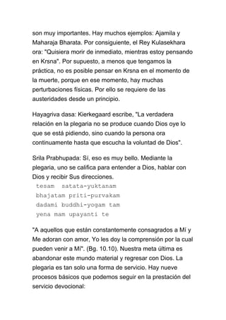 son muy importantes. Hay muchos ejemplos: Ajamila y
Maharaja Bharata. Por consiguiente, el Rey Kulasekhara
ora: "Quisiera morir de inmediato, mientras estoy pensando
en Krsna". Por supuesto, a menos que tengamos la
práctica, no es posible pensar en Krsna en el momento de
la muerte, porque en ese momento, hay muchas
perturbaciones físicas. Por ello se requiere de las
austeridades desde un principio.

Hayagriva dasa: Kierkegaard escribe, "La verdadera
relación en la plegaria no se produce cuando Dios oye lo
que se está pidiendo, sino cuando la persona ora
continuamente hasta que escucha la voluntad de Dios".

Srila Prabhupada: Sí, eso es muy bello. Mediante la
plegaria, uno se califica para entender a Dios, hablar con
Dios y recibir Sus direcciones.
 tesam satata-yuktanam
 bhajatam priti-purvakam
 dadami buddhi-yogam tam
 yena mam upayanti te

"A aquellos que están constantemente consagrados a Mí y
Me adoran con amor, Yo les doy la comprensión por la cual
pueden venir a Mí". (Bg. 10.10). Nuestra meta última es
abandonar este mundo material y regresar con Dios. La
plegaria es tan solo una forma de servicio. Hay nueve
procesos básicos que podemos seguir en la prestación del
servicio devocional:
 
