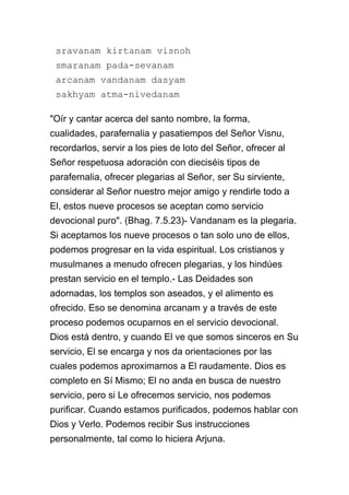 sravanam kirtanam visnoh
 smaranam pada-sevanam
 arcanam vandanam dasyam
 sakhyam atma-nivedanam

"Oír y cantar acerca del santo nombre, la forma,
cualidades, parafernalia y pasatiempos del Señor Visnu,
recordarlos, servir a los pies de loto del Señor, ofrecer al
Señor respetuosa adoración con dieciséis tipos de
parafernalia, ofrecer plegarias al Señor, ser Su sirviente,
considerar al Señor nuestro mejor amigo y rendirle todo a
El, estos nueve procesos se aceptan como servicio
devocional puro". (Bhag. 7.5.23)- Vandanam es la plegaria.
Si aceptamos los nueve procesos o tan solo uno de ellos,
podemos progresar en la vida espiritual. Los cristianos y
musulmanes a menudo ofrecen plegarias, y los hindúes
prestan servicio en el templo.- Las Deidades son
adornadas, los templos son aseados, y el alimento es
ofrecido. Eso se denomina arcanam y a través de este
proceso podemos ocuparnos en el servicio devocional.
Dios está dentro, y cuando El ve que somos sinceros en Su
servicio, El se encarga y nos da orientaciones por las
cuales podemos aproximarnos a El raudamente. Dios es
completo en Sí Mismo; El no anda en busca de nuestro
servicio, pero si Le ofrecemos servicio, nos podemos
purificar. Cuando estamos purificados, podemos hablar con
Dios y Verlo. Podemos recibir Sus instrucciones
personalmente, tal como lo hiciera Arjuna.
 