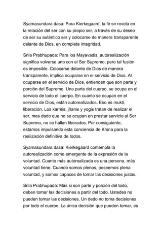 Syamasundara dasa: Para Kierkegaard, la fé se revela en
la relación del ser con su propio ser, a través de su deseo
de ser su auténtico ser y colocarse de manera transparente
delante de Dios, en completa integridad.

Srila Prabhupada: Para los Mayavadis, autorealización
significa volverse uno con el Ser Supremo, pero tal fusión
es imposible. Colocarse delante de Dios de manera
transparente, implica ocuparse en el servicio de Dios. Al
ocuparse en el servicio de Dios, entienden que son parte y
porción del Supremo. Una parte del cuerpo, se ocupa en el
servicio de todo el cuerpo. En cuanto se ocupan en el
servicio de Dios, están autorealizados. Eso es mukti,
liberación. Los karmis, jñanis y yogis tratan de realizar el
ser, mas dado que no se ocupan en prestar servicio al Ser
Supremo, no se hallan liberados. Por consiguiente,
estamos impulsando esta conciencia de Krsna para la
realización definitiva de todos.

Syamasundara dasa: Kierkegaard contempla la
autorealización como emergente de la expresión de la
voluntad. Cuanto más autorealizada es una persona, más
voluntad tiene. Cuando somos plenos, poseemos plena
voluntad, y somos capaces de tomar las decisiones justas.

Srila Prabhupada: Mas si son parte y porción del todo,
deben tomar las decisiones a partir del todo. Ustedes no
pueden tomar las decisiones. Un dedo no toma decisiones
por todo el cuerpo. La única decisión que pueden tomar, es
 