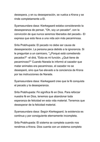 desespera, y en su desesperación, se vuelca a Krsna y se
rinde completamente a El.

Syamasundara dasa: Kierkegaard estaba considerando la
desesperanza de pensar, "Oh, soy un pecador", con la
convicción de que nunca seremos liberados del pecado.- El
expresa que esto lleva a una vida aún más pecaminosa.

Srila Prabhupada: El pecado no debe ser causa de
desesperación. La persona peca debido a la ignorancia. Si
le preguntan a un carnicero, "¿Porqué está cometiendo
pecados?" -el dirá, "Esta es mi función. ¿Qué tiene de
pecaminoso?" Cuando Narada le informó al cazador que
matar animales era pecaminoso, el cazador no se
desesperó, sino que fue elevado a la conciencia de Krsna
por las instrucciones de Narada.

Syamasundara dasa: Kierkegaard cree que la fé conquista
el pecado y la desesperanza.

Srila Prabhupada: Fé significa fé en Dios. Para reforzar
nuestra fé en Dios, tenemos que abandonar toda
esperanza de felicidad en esta vida material. Tenemos que
desesperar de la felicidad material.

Syamasundara dasa: Según Kierkegaard, la existencia es
continua y por consiguiente eternamente incompleta.

Srila Prabhupada: El sistema se completa cuando nos
rendimos a Krsna. Dios cuenta con un sistema completo
 