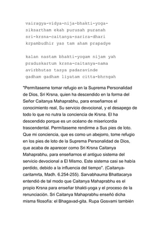 vairagya-vidya-nija-bhakti-yoga-
 siksartham ekah purusah puranah
 sri-krsna-caitanya-sarira-dhari
 krpambudhir yas tam aham prapadye


 kalan nastam bhakti-yogam nijam yah
 praduskartum krsna-caitanya-nama
 avirbhutas tasya padaravinde
 gadham gadham liyatam citta-bhrngah

"Permítaseme tomar refugio en la Suprema Personalidad
de Dios, Sri Krsna, quien ha descendido en la forma del
Señor Caitanya Mahaprabhu, para enseñarnos el
conocimiento real, Su servicio devocional, y el desapego de
todo lo que no nutra la conciencia de Krsna. El ha
descendido porque es un océano de misericordia
trascendental. Permítaseme rendirme a Sus pies de loto.
Que mi conciencia, que es como un abejorro, tome refugio
en los pies de loto de la Suprema Personalidad de Dios,
que acaba de aparecer como Sri Krsna Caitanya
Mahaprabhu, para enseñarnos el antiguo sistema del
servicio devocional a El Mismo. Este sistema casi se había
perdido, debido a la influencia del tiempo". (Caitanya-
caritamrta, Madh. 6.254-255). Sarvabhauma Bhattacarya
entendió de tal modo que Caitanya Mahaprabhu es el
propio Krsna para enseñar bhakti-yoga y el proceso de la
renunciación. Sri Caitanya Mahaprabhu enseñó dicha
misma filosofía: el Bhagavad-gita. Rupa Gosvami también
 