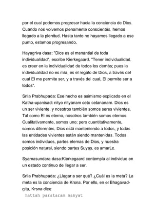 por el cual podemos progresar hacia la conciencia de Dios.
Cuando nos volvemos plenamente conscientes, hemos
llegado a la plenitud. Hasta tanto no hayamos llegado a ese
punto, estamos progresando.

Hayagriva dasa: "Dios es el manantial de toda
individualidad", escribe Kierkegaard. "Tener individualidad,
es creer en la individualidad de todos los demás; pues la
individualidad no es mía, es el regalo de Dios, a través del
cual El me permite ser, y a través del cual, El permite ser a
todos".

Srila Prabhupada: Ese hecho es asimismo explicado en el
Katha-upanisad: nityo nityanam ceto cetananam. Dios es
un ser viviente, y nosotros también somos seres vivientes.
Tal como El es eterno, nosotros también somos eternos.
Cualitativamente, somos uno; pero cuantitativamente,
somos diferentes. Dios está manteniendo a todos, y todas
las entidades vivientes están siendo mantenidas. Todos
somos individuos, partes eternas de Dios, y nuestra
posición natural, siendo partes Suyas, es amarLo.

Syamasundara dasa:Kierkegaard contempla al individuo en
un estado continuo de llegar a ser.

Srila Prabhupada: ¿Llegar a ser qué? ¿Cuál es la meta? La
meta es la conciencia de Krsna. Por ello, en el Bhagavad-
gita, Krsna dice:
 mattah parataram nanyat
 