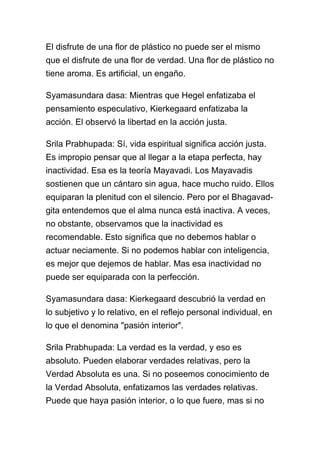 El disfrute de una flor de plástico no puede ser el mismo
que el disfrute de una flor de verdad. Una flor de plástico no
tiene aroma. Es artificial, un engaño.

Syamasundara dasa: Mientras que Hegel enfatizaba el
pensamiento especulativo, Kierkegaard enfatizaba la
acción. El observó la libertad en la acción justa.

Srila Prabhupada: Sí, vida espiritual significa acción justa.
Es impropio pensar que al llegar a la etapa perfecta, hay
inactividad. Esa es la teoría Mayavadi. Los Mayavadis
sostienen que un cántaro sin agua, hace mucho ruido. Ellos
equiparan la plenitud con el silencio. Pero por el Bhagavad-
gita entendemos que el alma nunca está inactiva. A veces,
no obstante, observamos que la inactividad es
recomendable. Esto significa que no debemos hablar o
actuar neciamente. Si no podemos hablar con inteligencia,
es mejor que dejemos de hablar. Mas esa inactividad no
puede ser equiparada con la perfección.

Syamasundara dasa: Kierkegaard descubrió la verdad en
lo subjetivo y lo relativo, en el reflejo personal individual, en
lo que el denomina "pasión interior".

Srila Prabhupada: La verdad es la verdad, y eso es
absoluto. Pueden elaborar verdades relativas, pero la
Verdad Absoluta es una. Si no poseemos conocimiento de
la Verdad Absoluta, enfatizamos las verdades relativas.
Puede que haya pasión interior, o lo que fuere, mas si no
 