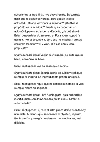 conocemos la meta final, nos desviaremos. Es correcto
decir que la pasión es verdad, pero pasión implica
actividad. ¿Dónde terminará la actividad? ¿Cuál es el
propósito de la actividad? Puede que conduzcan un
automóvil, pero si no saben a dónde ir, ¿de qué sirve?
Están desperdiciando su energía. Por supuesto, podría
decirse, "No sé a dónde ir, pero eso no importa. Tan solo
enciendo mi automóvil y voy". ¿Es esa una buena
propuesta?

Syamasundara dasa: Según Kierkegaard, no es lo que se
hace, sino cómo se hace.

Srila Prabhupada: Eso es obstinación canina.

Syamasundara dasa: Es una suerte de subjetividad, que
siempre es incierta. La incertidumbre genera ansiedad.

Srila Prabhupada: Aquel que no conoce la meta de la vida,
siempre estará en ansiedad.

Syamasundara dasa: Para Kierkegaard, esta ansiedad e
incertidumbre son desvanecidas por lo que el llama " el
salto de la fé".

Srila Prabhupada: Sí, pero el salto puede darse cuando hay
una meta. A menos que se conozca el objetivo, el punto
fijo, la pasión y energía pueden ser mal empleadas, mal
dirigidas.
 