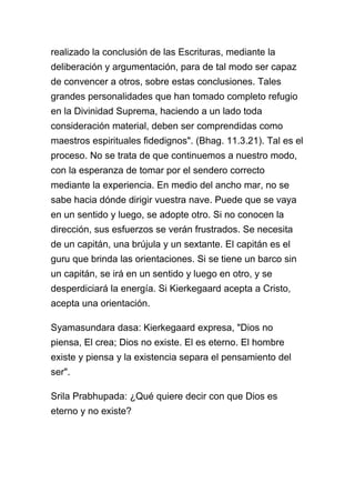 realizado la conclusión de las Escrituras, mediante la
deliberación y argumentación, para de tal modo ser capaz
de convencer a otros, sobre estas conclusiones. Tales
grandes personalidades que han tomado completo refugio
en la Divinidad Suprema, haciendo a un lado toda
consideración material, deben ser comprendidas como
maestros espirituales fidedignos". (Bhag. 11.3.21). Tal es el
proceso. No se trata de que continuemos a nuestro modo,
con la esperanza de tomar por el sendero correcto
mediante la experiencia. En medio del ancho mar, no se
sabe hacia dónde dirigir vuestra nave. Puede que se vaya
en un sentido y luego, se adopte otro. Si no conocen la
dirección, sus esfuerzos se verán frustrados. Se necesita
de un capitán, una brújula y un sextante. El capitán es el
guru que brinda las orientaciones. Si se tiene un barco sin
un capitán, se irá en un sentido y luego en otro, y se
desperdiciará la energía. Si Kierkegaard acepta a Cristo,
acepta una orientación.

Syamasundara dasa: Kierkegaard expresa, "Dios no
piensa, El crea; Dios no existe. El es eterno. El hombre
existe y piensa y la existencia separa el pensamiento del
ser".

Srila Prabhupada: ¿Qué quiere decir con que Dios es
eterno y no existe?
 