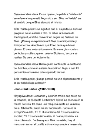 Syamasundara dasa: En su opinión, la palabra "existencia"
se refiere a lo que está llegando a ser. Dios no "existe" en
el sentido de que El es siempre el mismo.

Srila Prabhupada: Eso significa que El es perfecto. Dios no
progresa de un estado a otro. Si tal es la filosofía de
Kierkegaard, el debe convenir en seguir las órdenes de
Dios. ¿Para qué experimentar? Dios es omnipotente y
todopoderoso. Aceptamos que El no tiene que hacer
planes. El crea automáticamente. Sus energías son tan
perfectas y sutiles, que en cuanto El piensa, la cosa se
realiza. Se crea perfectamente.

Syamasundara dasa: Kierkegaard contempla la existencia
del hombre, como un estado de continuo llegar a ser. El
pensamiento humano está separado del ser.

Srila Prabhupada: ¿Luego porqué no unir el pensamiento y
el ser rindiéndose a Krsna?

Jean-Paul Sartre -(1905-1980)

Hayagriva dasa: Descartes y Leibnitz creían que antes de
la creaciòn, el concepto del hombre existía en esencia en la
mente de Dios, tal como una máquina existe en la mente
de su fabricante, antes de ser construída. Sartre es la
excepción a ésto. En El Humanismo del Existencialismo,
escribe: "El Existencialismo ateo, al cual represento, es
más coherente. Declara que si Dios no existe, hay al
menos un ser en el cual la existencia precede a la esencia,
 