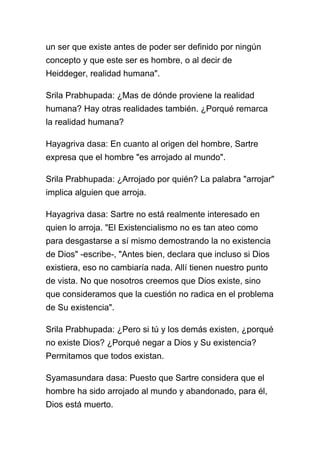 un ser que existe antes de poder ser definido por ningún
concepto y que este ser es hombre, o al decir de
Heiddeger, realidad humana".

Srila Prabhupada: ¿Mas de dónde proviene la realidad
humana? Hay otras realidades también. ¿Porqué remarca
la realidad humana?

Hayagriva dasa: En cuanto al origen del hombre, Sartre
expresa que el hombre "es arrojado al mundo".

Srila Prabhupada: ¿Arrojado por quién? La palabra "arrojar"
implica alguien que arroja.

Hayagriva dasa: Sartre no está realmente interesado en
quien lo arroja. "El Existencialismo no es tan ateo como
para desgastarse a sí mismo demostrando la no existencia
de Dios" -escribe-, "Antes bien, declara que incluso si Dios
existiera, eso no cambiaría nada. Allí tienen nuestro punto
de vista. No que nosotros creemos que Dios existe, sino
que consideramos que la cuestión no radica en el problema
de Su existencia".

Srila Prabhupada: ¿Pero si tú y los demás existen, ¿porqué
no existe Dios? ¿Porqué negar a Dios y Su existencia?
Permitamos que todos existan.

Syamasundara dasa: Puesto que Sartre considera que el
hombre ha sido arrojado al mundo y abandonado, para él,
Dios está muerto.
 