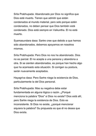 Srila Prabhupada: Abandonado por Dios no significa que
Dios esté muerto. Tienen que admitir que están
condenados al mundo material, pero solo porque estén
condenados, no deben pensar que Dios también está
condenado. Dios está siempre en Vaikuntha. El no está
muerto.

Syamasundara dasa: Sartre cree que debido a que hemos
sido abandonados, debemos apoyarnos en nosotros
mismos.

Srila Prabhupada: Pero Dios no nos ha abandonado. Dios
no es parcial. El no acepta a una persona y abandona a
otra. Si se sienten abandonados, es porque han hecho algo
que ha acarreado esta situación. Si corrigen su postura,
serán nuevamente aceptados.

Hayagriva dasa: Pero Sartre niega la existencia de Dios,
particularmente la del Dios personal.

Srila Prabhupada: Mas su negativa debe estar
fundamentada en alguna lógica o razón. ¿Porqué
menciona la palabra "Dios" si Dios no existe? Dios está allí,
pero Sartre niega la existencia de Dios. Esto es
inconsistente. Si Dios no existe, ¿porqué mencionar
siquiera la palabra? Su propuesta es que él no desea que
Dios exista.
 