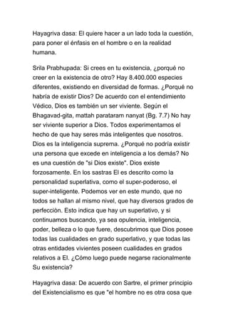 Hayagriva dasa: El quiere hacer a un lado toda la cuestión,
para poner el énfasis en el hombre o en la realidad
humana.

Srila Prabhupada: Si crees en tu existencia, ¿porqué no
creer en la existencia de otro? Hay 8.400.000 especies
diferentes, existiendo en diversidad de formas. ¿Porqué no
habría de existir Dios? De acuerdo con el entendimiento
Védico, Dios es también un ser viviente. Según el
Bhagavad-gita, mattah parataram nanyat (Bg. 7.7) No hay
ser viviente superior a Dios. Todos experimentamos el
hecho de que hay seres más inteligentes que nosotros.
Dios es la inteligencia suprema. ¿Porqué no podría existir
una persona que excede en inteligencia a los demás? No
es una cuestión de "si Dios existe". Dios existe
forzosamente. En los sastras El es descrito como la
personalidad superlativa, como el super-poderoso, el
super-inteligente. Podemos ver en este mundo, que no
todos se hallan al mismo nivel, que hay diversos grados de
perfecciòn. Esto indica que hay un superlativo, y si
continuamos buscando, ya sea opulencia, inteligencia,
poder, belleza o lo que fuere, descubrimos que Dios posee
todas las cualidades en grado superlativo, y que todas las
otras entidades vivientes poseen cualidades en grados
relativos a El. ¿Cómo luego puede negarse racionalmente
Su existencia?

Hayagriva dasa: De acuerdo con Sartre, el primer principio
del Existencialismo es que "el hombre no es otra cosa que
 
