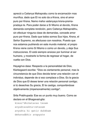 apreció a Caitanya Mahaprabu como la encarnación mas
munífica, dado que El no solo da a Krsna, sino el amor
puro por Krsna. Namo maha vadanyaya krsna-prema-
pradaya te. Para poder darse a Sí Mismo al devoto, Krsna
demanda completa rendición, pero Caitanya Mahaprabhu,
sin efectuar ninguna clase de demandas, concede amor
puro por Krsna. Dado que todos somos Sus hijos, Krsna, el
Señor Supremo, es afectuoso con nosotros. Puesto que
nos estamos pudriendo en este mundo material, el propio
Krsna viene como Sí Mismo o como un devoto, y deja Sus
instrucciones. El está siempre ansioso por iluminar al ser
humano, y mostrarle la forma de regresar al hogar, de
vuelta con Dios.

Hayagriva dasa: Respecto a la personalidad de Dios,
Kierkegaard escribe: "Dios es ciertamente personal, mas la
circunstancia de que Dios decida tener una relación con el
individuo, depende de si eso complace a Dios. Es la gracia
de Dios que El desee tener una relación personal contigo;
si tú desechas Su gracia, El te castiga, comportándose
objetivamente (impersonalmente) contigo".

Srila Prabhupada: Ese es un punto muy bueno. Como se
declara en el Bhagavad-gita:
 kleso'dhikataras tesam
 avyaktasakta-cetasam
 avyakta hi gatir duhkham
 dehavadbhir avapyate
 
