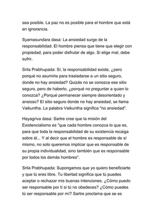 sea posible. La paz no es posible para el hombre que está
en ignorancia.

Syamasundara dasa: La ansiedad surge de la
responsabilidad. El hombre piensa que tiene que elegir con
propiedad, para poder disfrutar de algo. Si elige mal, debe
sufrir.

Srila Prabhupada: Sí, la responsabilidad existe, ¿pero
porqué no asumirla para trasladarse a un sitio seguro,
donde no hay ansiedad? Quizás no se conozca ese sitio
seguro, pero de haberlo, ¿porqué no preguntar a quien lo
conozca? ¿Porqué permanecer siempre desorientado y
ansioso? El sitio seguro donde no hay ansiedad, se llama
Vaikuntha. La palabra Vaikuntha significa "no ansiedad".

Hayagriva dasa: Sartre cree que la misión del
Existencialismo es "que cada hombre conozca lo que es,
para que toda la responsabilidad de su existencia recaiga
sobre él... Y al decir que el hombre es responsable de sí
mismo, no solo queremos implicar que es responsable de
su propia individualidad, sino también que es responsable
por todos los demás hombres".

Srila Prabhupada: Supongamos que yo quiero beneficiarte
y que tú eres libre. Tu libertad significa que tú puedes
aceptar o rechazar mis buenas intenciones. ¿Cómo puedo
ser responsable por tí si tú no obedeces? ¿Cómo puedes
tú ser responsable por mí? Sartre proclama que se es
 