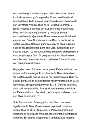 responsable por los demás, pero si los demás no acatan
tus instrucciones, ¿cómo puedes tú ser considerado el
responsable? Todo esto es una contradicción. De acuerdo
con la versión Védica, Dios es la Persona Suprema, y
todos nosotros debemos ser Sus sirvientes obedientes.
Dios nos concede algún deber, y nosotros somos
responsables de ejecutarlo. Nuestra responsabilidad real
es para con Dios. Si rechazamos a Dios, la sociedad se
vuelve un caos. Religión significa evitar el caos y asumir
nuestra responsabilidad para con Dios, cumpliendo con
nuestro deber.- La responsabilidad se apoya en nosotros, y
es concedida por Dios. Si progresamos espiritualmente,
cumpliendo con nuestro deber, podemos finalmente vivir
con Dios personalmente.

Hayagriva dasa: Sartre expresa que el Existencialismo no
desea realmente negar la existencia de Dios. Antes bien,
"el existencialista piensa que es muy doloroso que Dios no
exista, porque toda posibilidad de hallar valores en un Cielo
ideológico, desaparece junto con El... Si Dios no existiera,
todo podría ser posible. Ese es el verdadero punto inicial
del Existencialismo. Por cierto, todo es permisible en caso
que Dios no existiera..."

Srila Prabhupada: Esto significa que él no conoce el
significado de Dios. Como hemos expresado muchas
veces, Dios es el Ser Supremo, el Padre Supremo que
impregna la naturaleza material con incontables entidades
vivientes. En cuanto aceptamos a la naturaleza material
 