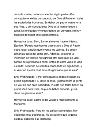 como la madre, debemos aceptar algún padre.- Por
consiguiente, existe un concepto de Dios el Padre en todas
las sociedades humanas. Es deber del padre mantener a
sus hijos, y por consiguiente Dios está manteniendo a
todas las entidades vivientes dentro del universo. No hay
cuestión de negar esto racionalmente.

Hayagriva dasa: Bien, Sartre al menos hace el intento.
Escribe: "Puesto que hemos descartado a Dios el Padre,
debe haber alguien que invente los valores. Se deben
tomar las cosas tal como son. Además, aseverar la
invención de valores no significa otra cosa que: La vida
carece de significado a priori. Antes de estar vivos, la vida
es nada; depende de ustedes concederle un significado, y
el valor no es otra cosa sino el significado que se elija".

Srila Prabhupada: ¿ Por consiguiente, todos inventan su
propio significado? Si tal es el caso, ¿cómo habrá la gente
de vivir en paz en la sociedad? Puesto que todos tienen su
propia idea de la vida, no puede haber armonía. ¿Qué
clase de gobierno sería?

Hayagriva dasa: Sartre se ha volcado recientemente al
Marxismo.

Srila Prabhupada: Pero en los países comunistas, hay
gobiernos muy poderosos. No es posible que la gente
eluda al gobierno o al liderazgo.
 