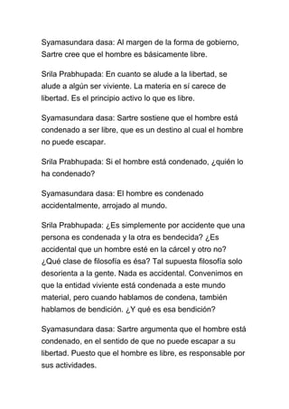 Syamasundara dasa: Al margen de la forma de gobierno,
Sartre cree que el hombre es básicamente libre.

Srila Prabhupada: En cuanto se alude a la libertad, se
alude a algún ser viviente. La materia en sí carece de
libertad. Es el principio activo lo que es libre.

Syamasundara dasa: Sartre sostiene que el hombre está
condenado a ser libre, que es un destino al cual el hombre
no puede escapar.

Srila Prabhupada: Si el hombre está condenado, ¿quién lo
ha condenado?

Syamasundara dasa: El hombre es condenado
accidentalmente, arrojado al mundo.

Srila Prabhupada: ¿Es simplemente por accidente que una
persona es condenada y la otra es bendecida? ¿Es
accidental que un hombre esté en la cárcel y otro no?
¿Qué clase de filosofía es ésa? Tal supuesta filosofía solo
desorienta a la gente. Nada es accidental. Convenimos en
que la entidad viviente está condenada a este mundo
material, pero cuando hablamos de condena, también
hablamos de bendición. ¿Y qué es esa bendición?

Syamasundara dasa: Sartre argumenta que el hombre está
condenado, en el sentido de que no puede escapar a su
libertad. Puesto que el hombre es libre, es responsable por
sus actividades.
 