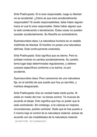 Srila Prabhupada: Si tú eres responsable, luego tu libertad
no es accidental. ¿Cómo es que eres accidentalmente
responsable? Si existe responsabilidad, debe haber alguien
hacia el cual tú eres responsable. Debe haber alguien que
te esté condenando o bendiciendo. Estas cosas no pueden
suceder accidentalmente. Su filosofía es contradictoria.

Syamasundara dasa: La naturaleza humana es un estado
indefinido de libertad. El hombre no posee una naturaleza
definida. Está continuamente creándola.

Srila Prabhupada: Esto significa que es eterno. Pero la
entidad viviente no cambia accidentalmente. Su cambio
toma lugar bajo determinadas regulaciones, y obtiene
cuerpos específicos conforme a su karma, no por
accidente.

Syamasundara dasa: Pero carecemos de una naturaleza
fija, en el sentido de que puede que hoy yo sea feliz, y
mañana desgraciado.

Srila Prabhupada: Eso es verdad hasta cierto punto. Si
estás en medio del mar, no tienes control. Te mueves de
acuerdo al oleaje. Esto significa que hay un poder que te
está controlando. Sin embargo, si te colocas en mejores
circunstancias, podrás controlar. Dado que te has puesto a
tí mismo bajo el control de la naturaleza material, actúas de
acuerdo con las modalidades de la naturaleza material.
 prakrteh kriyamanani
 