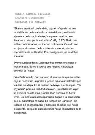gunaih karmani sarvasah
 ahankara-vimudhatma
 kartaham iti manyate

"El alma espiritual confundida, bajo el influjo de las tres
modalidades de la naturaleza material, se considera la
ejecutora de las actividades, las que en realidad son
llevadas a cabo por la naturaleza". (Bg. 3.27). Dado que
estàn condicionados, su libertad es frenada. Cuando son
arrojados al océano de la existencia material, pierden
esencialmente su libertad. Por consiguiente, es su deber
liberarse.

Syamasundara dasa: Dado que hoy somos una cosa, y
mañana otra, Sartre expresa que nuestra naturaleza
esencial es "nada".

Srila Prabhupada: Son nada en el sentido de que se hallan
bajo el control de un poder superior, siendo arrastrados por
las olas de Maya. En el océano de Maya, quizás digan, "No
soy nada", pero en realidad son algo. Su calidad de 'algo'
se exhibirá mucho más cuando sean puestos en tierra
firme. En mérito a la desesperación, llegan a la conclusión
que su naturaleza es nada. La filosofía de Sartre es una
filosofía de desesperanza, y nosotros decimos que no es
inteligente, porque la desesperanza no es el resultado de la
inteligencia.
 