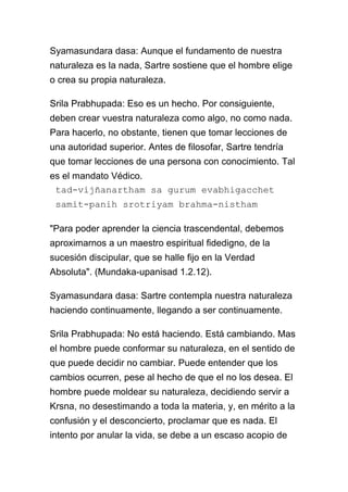 Syamasundara dasa: Aunque el fundamento de nuestra
naturaleza es la nada, Sartre sostiene que el hombre elige
o crea su propia naturaleza.

Srila Prabhupada: Eso es un hecho. Por consiguiente,
deben crear vuestra naturaleza como algo, no como nada.
Para hacerlo, no obstante, tienen que tomar lecciones de
una autoridad superior. Antes de filosofar, Sartre tendría
que tomar lecciones de una persona con conocimiento. Tal
es el mandato Védico.
 tad-vijñanartham sa gurum evabhigacchet
 samit-panih srotriyam brahma-nistham

"Para poder aprender la ciencia trascendental, debemos
aproximarnos a un maestro espiritual fidedigno, de la
sucesión discipular, que se halle fijo en la Verdad
Absoluta". (Mundaka-upanisad 1.2.12).

Syamasundara dasa: Sartre contempla nuestra naturaleza
haciendo continuamente, llegando a ser continuamente.

Srila Prabhupada: No está haciendo. Está cambiando. Mas
el hombre puede conformar su naturaleza, en el sentido de
que puede decidir no cambiar. Puede entender que los
cambios ocurren, pese al hecho de que el no los desea. El
hombre puede moldear su naturaleza, decidiendo servir a
Krsna, no desestimando a toda la materia, y, en mérito a la
confusión y el desconcierto, proclamar que es nada. El
intento por anular la vida, se debe a un escaso acopio de
 