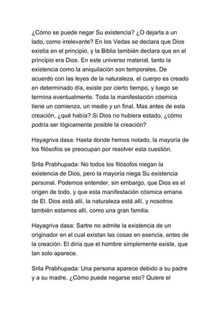 ¿Cómo se puede negar Su existencia? ¿O dejarla a un
lado, como irrelevante? En los Vedas se declara que Dios
existía en el principio, y la Biblia también declara que en el
principio era Dios. En este universo material, tanto la
existencia como la aniquilación son temporales. De
acuerdo con las leyes de la naturaleza, el cuerpo es creado
en determinado día, existe por cierto tiempo, y luego se
termina eventualmente. Toda la manifestación cósmica
tiene un comienzo, un medio y un final. Mas antes de esta
creación, ¿qué había? Si Dios no hubiera estado, ¿cómo
podría ser lógicamente posible la creación?

Hayagriva dasa: Hasta donde hemos notado, la mayoría de
los filósofos se preocupan por resolver esta cuestión.

Srila Prabhupada: No todos los filósofos niegan la
existencia de Dios, pero la mayoría niega Su existencia
personal. Podemos entender, sin embargo, que Dios es el
origen de todo, y que esta manifestación cósmica emana
de El. Dios está allí, la naturaleza está allí, y nosotros
también estamos allí, como una gran familia.

Hayagriva dasa: Sartre no admite la existencia de un
originador en el cual existan las cosas en esencia, antes de
la creación. El diría que el hombre simplemente existe, que
tan solo aparece.

Srila Prabhupada: Una persona aparece debido a su padre
y a su madre. ¿Cómo puede negarse eso? Quiere el
 