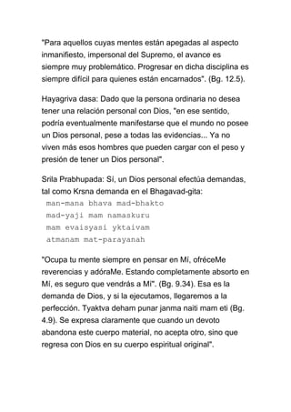 "Para aquellos cuyas mentes están apegadas al aspecto
inmanifiesto, impersonal del Supremo, el avance es
siempre muy problemático. Progresar en dicha disciplina es
siempre difícil para quienes están encarnados". (Bg. 12.5).

Hayagriva dasa: Dado que la persona ordinaria no desea
tener una relación personal con Dios, "en ese sentido,
podría eventualmente manifestarse que el mundo no posee
un Dios personal, pese a todas las evidencias... Ya no
viven más esos hombres que pueden cargar con el peso y
presión de tener un Dios personal".

Srila Prabhupada: Sí, un Dios personal efectúa demandas,
tal como Krsna demanda en el Bhagavad-gita:
  man-mana bhava mad-bhakto
 mad-yaji mam namaskuru
 mam evaisyasi yktaivam
 atmanam mat-parayanah

"Ocupa tu mente siempre en pensar en Mí, ofréceMe
reverencias y adóraMe. Estando completamente absorto en
Mí, es seguro que vendrás a Mí". (Bg. 9.34). Esa es la
demanda de Dios, y si la ejecutamos, llegaremos a la
perfección. Tyaktva deham punar janma naiti mam eti (Bg.
4.9). Se expresa claramente que cuando un devoto
abandona este cuerpo material, no acepta otro, sino que
regresa con Dios en su cuerpo espiritual original".
 