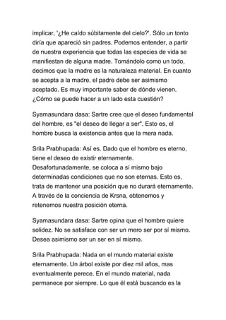implicar, '¿He caído súbitamente del cielo?'. Sólo un tonto
diría que apareció sin padres. Podemos entender, a partir
de nuestra experiencia que todas las especies de vida se
manifiestan de alguna madre. Tomándolo como un todo,
decimos que la madre es la naturaleza material. En cuanto
se acepta a la madre, el padre debe ser asimismo
aceptado. Es muy importante saber de dónde vienen.
¿Cómo se puede hacer a un lado esta cuestión?

Syamasundara dasa: Sartre cree que el deseo fundamental
del hombre, es "el deseo de llegar a ser". Esto es, el
hombre busca la existencia antes que la mera nada.

Srila Prabhupada: Así es. Dado que el hombre es eterno,
tiene el deseo de existir eternamente.
Desafortunadamente, se coloca a sí mismo bajo
determinadas condiciones que no son eternas. Esto es,
trata de mantener una posición que no durará eternamente.
A través de la conciencia de Krsna, obtenemos y
retenemos nuestra posición eterna.

Syamasundara dasa: Sartre opina que el hombre quiere
solidez. No se satisface con ser un mero ser por sí mismo.
Desea asimismo ser un ser en sí mismo.

Srila Prabhupada: Nada en el mundo material existe
eternamente. Un árbol existe por diez mil años, mas
eventualmente perece. En el mundo material, nada
permanece por siempre. Lo que él está buscando es la
 