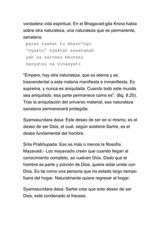 verdadera vida espiritual. En el Bhagavad-gita Krsna habla
sobre otra naturaleza, una naturaleza que es permanente,
sanatana.
 paras tasmat tu bhavo'nyo
 'vyakto' vyaktat sanatanah
 yah sa sarvesu bhutesu
 nasyatsu na vinasyati

"Empero, hay otra naturaleza, que es eterna y es
trascendental a esta materia manifiesta e inmanifiesta. Es
suprema, y nunca es aniquilada. Cuando todo este mundo
sea aniquilado, esa parte permanece como es". (Bg. 8.20).
Tras la aniquilación del universo material, esa naturaleza
sanatana permanecerá protegida.

Syamasundara dasa: Este deseo de ser en sí mismo, es el
deseo de ser Dios, el cual, según sostiene Sartre, es el
deseo fundamental del hombre.

Srila Prabhupada: Eso es más o menos la filosofía
Mayavadi.- Los mayavadis creen que cuando llegan al
conocimiento completo, se vuelven Dios. Dado que el
hombre es parte y porción de Dios, quiere estar unido con
Dios. Es tal como una persona que ha estado largo tiempo
fuera del hogar. Naturalmente quiere regresar al hogar.

Syamasundara dasa: Sartre cree que este deseo de ser
Dios, está condenado al fracaso.
 