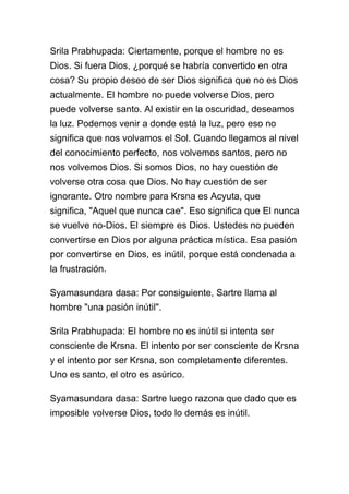Srila Prabhupada: Ciertamente, porque el hombre no es
Dios. Si fuera Dios, ¿porqué se habría convertido en otra
cosa? Su propio deseo de ser Dios significa que no es Dios
actualmente. El hombre no puede volverse Dios, pero
puede volverse santo. Al existir en la oscuridad, deseamos
la luz. Podemos venir a donde está la luz, pero eso no
significa que nos volvamos el Sol. Cuando llegamos al nivel
del conocimiento perfecto, nos volvemos santos, pero no
nos volvemos Dios. Si somos Dios, no hay cuestión de
volverse otra cosa que Dios. No hay cuestión de ser
ignorante. Otro nombre para Krsna es Acyuta, que
significa, "Aquel que nunca cae". Eso significa que El nunca
se vuelve no-Dios. El siempre es Dios. Ustedes no pueden
convertirse en Dios por alguna práctica mística. Esa pasión
por convertirse en Dios, es inútil, porque está condenada a
la frustración.

Syamasundara dasa: Por consiguiente, Sartre llama al
hombre "una pasión inútil".

Srila Prabhupada: El hombre no es inútil si intenta ser
consciente de Krsna. El intento por ser consciente de Krsna
y el intento por ser Krsna, son completamente diferentes.
Uno es santo, el otro es asúrico.

Syamasundara dasa: Sartre luego razona que dado que es
imposible volverse Dios, todo lo demás es inútil.
 