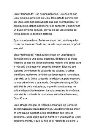 Srila Prabhupada: Eso es una necedad. Ustedes no son
Dios, sino los sirvientes de Dios. Han optado por intentar
ser Dios, pero han descubierto que eso es imposible. Por
consiguiente, deben abandonar ese concepto y decidir ser
un buen sirviente de Dios, en vez de ser un sirviente de
Maya. Esa es la decisión correcta.

Syamasundara dasa: Sartre concluye que puesto que las
cosas no tienen razón de ser, la vida no posee un propósito
esencial.

Srila Prabhupada: Nada puede existir sin un propósito.
También existe una causa suprema. El defecto de estos
filósofos es que no tienen suficiente materia gris como para
ir más allá de lo que ven superficialmente. Ellos no son
capaces de entender la causa de las causas. Muchos
científicos modernos también sostienen que la naturaleza,
la prakrti, es la única causa de la existencia, pero nosotros
no nos adherimos a esa teoría. Comprendemos que Dios
está detrás de la naturaleza, y que dicha naturaleza no
actúa independientemente.- La naturaleza es fenoménica,
mas detrás o allende la naturaleza, se halla el Nóumeno,
Dios, Krsna.

En el Bhagavad-gita, la filosofía similar a la de Sartre es
denominada asúrica o demoníaca. Los demonios no creen
en una causa superior. Ellos consideran que todo es
accidental. Ellos dicen que un hombre y una mujer se unen
accidentalmente, y que su hijo es el resultado del sexo, y
 