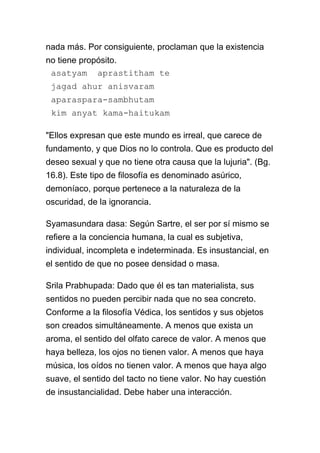 nada más. Por consiguiente, proclaman que la existencia
no tiene propósito.
 asatyam aprastitham te
 jagad ahur anisvaram
 aparaspara-sambhutam
 kim anyat kama-haitukam

"Ellos expresan que este mundo es irreal, que carece de
fundamento, y que Dios no lo controla. Que es producto del
deseo sexual y que no tiene otra causa que la lujuria". (Bg.
16.8). Este tipo de filosofía es denominado asúrico,
demoníaco, porque pertenece a la naturaleza de la
oscuridad, de la ignorancia.

Syamasundara dasa: Según Sartre, el ser por sí mismo se
refiere a la conciencia humana, la cual es subjetiva,
individual, incompleta e indeterminada. Es insustancial, en
el sentido de que no posee densidad o masa.

Srila Prabhupada: Dado que él es tan materialista, sus
sentidos no pueden percibir nada que no sea concreto.
Conforme a la filosofía Védica, los sentidos y sus objetos
son creados simultáneamente. A menos que exista un
aroma, el sentido del olfato carece de valor. A menos que
haya belleza, los ojos no tienen valor. A menos que haya
música, los oídos no tienen valor. A menos que haya algo
suave, el sentido del tacto no tiene valor. No hay cuestión
de insustancialidad. Debe haber una interacción.
 