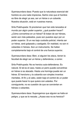 Syamasundara dasa: Puesto que la naturaleza esencial del
hombre es una nada imprecisa, Sartre cree que el hombre
es libre de elegir ya sea, ser un héroe o un cobarde.
Nuestra situación, está en nuestras manos.

Srila Prabhupada: Si proclaman que han sido lanzados al
mundo por algún poder superior, ¿qué pueden hacer?
¿Cómo convertirse en un héroe? Si tratan de ser héroes,
serán aún más pateados, pues son puestos aquí por un
poder superior. Si un reo bajo custodia policial, intenta ser
un héroe, será golpeado y castigado. En realidad, no son ni
cobardes ni héroes. Son un instrumento. Se hallan
completamente bajo el control de una fuerza superior.

Syamasundara dasa: Bien, si alguien los ataca, tienen la
facultad de elegir ser un héroe y defenderse, o correr.

Srila Prabhupada: No es heroico auto-defenderse. Es
natural. Si tal es el caso, hasta un perro puede convertirse
en héroe si es atacado. Hasta una hormiga puede ser un
héroe. El heroísmo y la cobardía son simples inventos
mentales. Al fin y al cabo, están bajo el control de un poder
que puede hacer lo que quiera con ustedes. Por
consiguiente, no es cuestión de que se conviertan en
héroes o cobardes.

Syamasundara dasa: Supongamos que alguien se halla en
peligro, y que se lo rescata. ¿Acaso eso no es heroico?
 