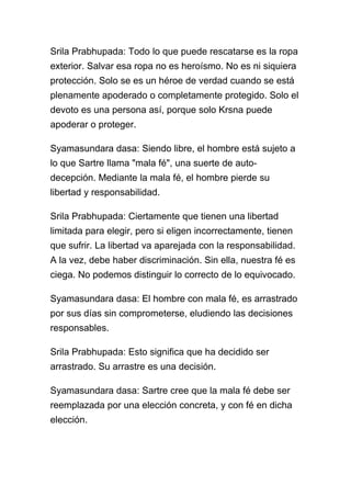 Srila Prabhupada: Todo lo que puede rescatarse es la ropa
exterior. Salvar esa ropa no es heroísmo. No es ni siquiera
protección. Solo se es un héroe de verdad cuando se está
plenamente apoderado o completamente protegido. Solo el
devoto es una persona así, porque solo Krsna puede
apoderar o proteger.

Syamasundara dasa: Siendo libre, el hombre está sujeto a
lo que Sartre llama "mala fé", una suerte de auto-
decepción. Mediante la mala fé, el hombre pierde su
libertad y responsabilidad.

Srila Prabhupada: Ciertamente que tienen una libertad
limitada para elegir, pero si eligen incorrectamente, tienen
que sufrir. La libertad va aparejada con la responsabilidad.
A la vez, debe haber discriminación. Sin ella, nuestra fé es
ciega. No podemos distinguir lo correcto de lo equivocado.

Syamasundara dasa: El hombre con mala fé, es arrastrado
por sus días sin comprometerse, eludiendo las decisiones
responsables.

Srila Prabhupada: Esto significa que ha decidido ser
arrastrado. Su arrastre es una decisión.

Syamasundara dasa: Sartre cree que la mala fé debe ser
reemplazada por una elección concreta, y con fé en dicha
elección.
 