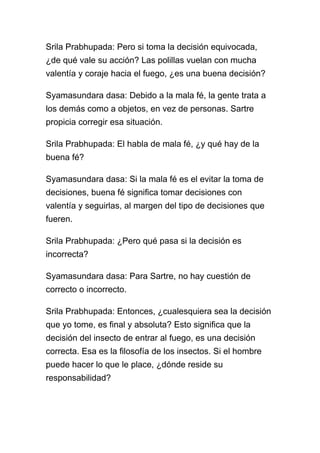 Srila Prabhupada: Pero si toma la decisión equivocada,
¿de qué vale su acción? Las polillas vuelan con mucha
valentía y coraje hacia el fuego, ¿es una buena decisión?

Syamasundara dasa: Debido a la mala fé, la gente trata a
los demás como a objetos, en vez de personas. Sartre
propicia corregir esa situación.

Srila Prabhupada: El habla de mala fé, ¿y qué hay de la
buena fé?

Syamasundara dasa: Si la mala fé es el evitar la toma de
decisiones, buena fé significa tomar decisiones con
valentía y seguirlas, al margen del tipo de decisiones que
fueren.

Srila Prabhupada: ¿Pero qué pasa si la decisión es
incorrecta?

Syamasundara dasa: Para Sartre, no hay cuestión de
correcto o incorrecto.

Srila Prabhupada: Entonces, ¿cualesquiera sea la decisión
que yo tome, es final y absoluta? Esto significa que la
decisión del insecto de entrar al fuego, es una decisión
correcta. Esa es la filosofía de los insectos. Si el hombre
puede hacer lo que le place, ¿dónde reside su
responsabilidad?
 