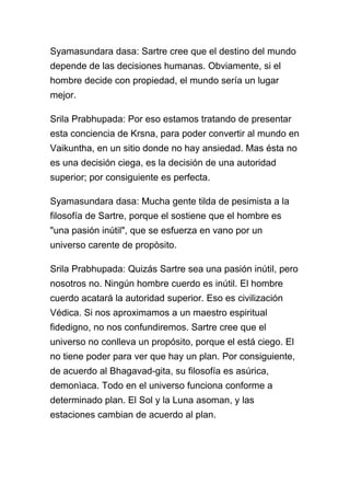 Syamasundara dasa: Sartre cree que el destino del mundo
depende de las decisiones humanas. Obviamente, si el
hombre decide con propiedad, el mundo sería un lugar
mejor.

Srila Prabhupada: Por eso estamos tratando de presentar
esta conciencia de Krsna, para poder convertir al mundo en
Vaikuntha, en un sitio donde no hay ansiedad. Mas ésta no
es una decisión ciega, es la decisión de una autoridad
superior; por consiguiente es perfecta.

Syamasundara dasa: Mucha gente tilda de pesimista a la
filosofía de Sartre, porque el sostiene que el hombre es
"una pasión inútil", que se esfuerza en vano por un
universo carente de propòsito.

Srila Prabhupada: Quizás Sartre sea una pasión inútil, pero
nosotros no. Ningún hombre cuerdo es inútil. El hombre
cuerdo acatará la autoridad superior. Eso es civilización
Védica. Si nos aproximamos a un maestro espiritual
fidedigno, no nos confundiremos. Sartre cree que el
universo no conlleva un propósito, porque el está ciego. El
no tiene poder para ver que hay un plan. Por consiguiente,
de acuerdo al Bhagavad-gita, su filosofía es asúrica,
demonìaca. Todo en el universo funciona conforme a
determinado plan. El Sol y la Luna asoman, y las
estaciones cambian de acuerdo al plan.
 