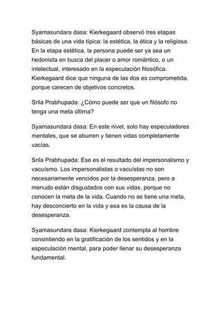 Syamasundara dasa: Kierkegaard observó tres etapas
básicas de una vida típica: la estética, la ética y la religiosa.
En la etapa estética, la persona puede ser ya sea un
hedonista en busca del placer o amor romántico, o un
intelectual, interesado en la especulación filosófica.
Kierkegaard dice que ninguna de las dos es comprometida,
porque carecen de objetivos concretos.

Srila Prabhupada: ¿Cómo puede ser que un filósofo no
tenga una meta última?

Syamasundara dasa: En este nivel, solo hay especuladores
mentales, que se aburren y tienen vidas completamente
vacías.

Srila Prabhupada: Ese es el resultado del impersonalismo y
vacuísmo. Los impersonalistas o vacuístas no son
necesariamente vencidos por la desesperanza, pero a
menudo están disgustados con sus vidas, porque no
conocen la meta de la vida. Cuando no se tiene una meta,
hay desconcierto en la vida y esa es la causa de la
desesperanza.

Syamasundara dasa: Kierkegaard contempla al hombre
consintiendo en la gratificación de los sentidos y en la
especulación mental, para poder llenar su desesperanza
fundamental.
 
