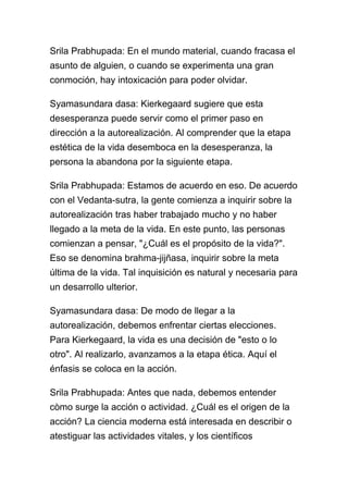Srila Prabhupada: En el mundo material, cuando fracasa el
asunto de alguien, o cuando se experimenta una gran
conmoción, hay intoxicación para poder olvidar.

Syamasundara dasa: Kierkegaard sugiere que esta
desesperanza puede servir como el primer paso en
dirección a la autorealización. Al comprender que la etapa
estética de la vida desemboca en la desesperanza, la
persona la abandona por la siguiente etapa.

Srila Prabhupada: Estamos de acuerdo en eso. De acuerdo
con el Vedanta-sutra, la gente comienza a inquirir sobre la
autorealización tras haber trabajado mucho y no haber
llegado a la meta de la vida. En este punto, las personas
comienzan a pensar, "¿Cuál es el propósito de la vida?".
Eso se denomina brahma-jijñasa, inquirir sobre la meta
última de la vida. Tal inquisición es natural y necesaria para
un desarrollo ulterior.

Syamasundara dasa: De modo de llegar a la
autorealización, debemos enfrentar ciertas elecciones.
Para Kierkegaard, la vida es una decisión de "esto o lo
otro". Al realizarlo, avanzamos a la etapa ética. Aquí el
énfasis se coloca en la acción.

Srila Prabhupada: Antes que nada, debemos entender
còmo surge la acción o actividad. ¿Cuál es el origen de la
acción? La ciencia moderna está interesada en describir o
atestiguar las actividades vitales, y los científicos
 