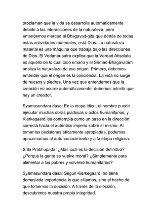 proclaman que la vida se desarrolla automáticamente
debido a las interacciones de la naturaleza, pero
entendemos merced al Bhagavad-gita que detrás de todas
estas actividades materiales, está Dios. La naturaleza
material es una máquina que trabaja bajo las direcciones
de Dios. El Vedanta-sutra explica que la Verdad Absoluta
es aquéllo de lo cual todo emana y el Srimad-Bhagavatam
analiza la naturaleza de ese origen. Primero, debemos
entender que el origen es la conciencia. La vida no surge
de huesos y piedras. Una vez que entendemos que la
creación no ocurre automáticamente, debemos admitir que
hay un creador.

Syamasundara dasa: En la etapa ética, el hombre puede
ejecutar muchas obras piadosas o actos humanitarios, y
Kierkegaard los contempla como un paso en la dirección
correcta hacia el auténtico imperio sobre sí mismo. Al
tomar las decisiones éticamente apropiadas, podemos
aproximarnos al auto-conocimiento y a la etapa religiosa.

Srila Prabhupada: ¿Mas cuál es la decisión definitiva?
¿Porqué la gente se vuelve moral? ¿Simplemente para
alimentar a los pobres y volverse humanitarios?

Syamasundara dasa: Según Kierkegaard, no tiene
demasiada importancia lo que elijamos, sino el hecho de
que tomemos la decisión. A través de la elección,
descubrimos nuestra propia integridad.
 