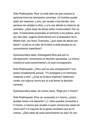 Srila Prabhupada: Pero no está claro de qué manera la
persona toma las decisiones correctas. Un hombre puede
optar por asesinar, y otro, por ayudar a los demás. Una
persona da caridad a otros, y a la vez alienta la matanza de
animales. ¿Qué clase de éticas están involucradas? Por un
lado, Vivekananda propiciaba el alimento a los pobres, pero
por otro lado, sugería alimentarlos con el prasadam de la
Madre Kali, con toros. Entonces, ¿qué clase de éticas son
éstas? ¿Cuál es el valor de la ética si está basada en un
conocimiento imperfecto?

Syamasundara dasa: Kierkegaard diría que por la
introspección, tomaríamos la decisión apropiada. La misma
entraña el auto-conocimiento y la auto-consagración.

Srila Prabhupada: ¿Pero qué es esa introspección? Uno
podría simplemente pensar, "Yo protegeré a mi hermano,
matando a otro". ¿Cuál es la ética implícita? Debemos
contar con alguna norma por la cual tomar la decisión
correcta.

Syamasundara dasa: Su norma sería, "Elige por tí mismo".

Srila Prabhupada: Pero sin conocerte a tí mismo, ¿cómo
puedes tomar una decisión? ¿Y cómo puedes conocerte a
tí mismo, a menos que acudas a quien conoce las cosas tal
como son? La mayoría de la gente considera que es el
cuerpo. ¿Qué clase de auto-conocimiento es ese? Si uno
 