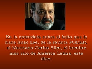 En la entrevista sobre el éxito que le hace Issac Lee, de la revista PODER, al Mexicano Carlos Slim, el hombre mas rico de América Latina, este dice: 