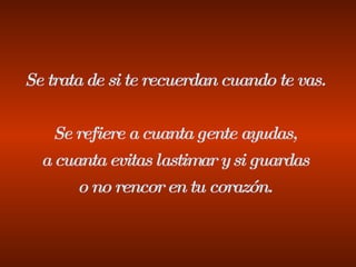 Se trata de si te recuerdan cuando te vas. Se refiere a cuanta gente ayudas, a cuanta evitas lastimar y si guardas o no rencor en tu corazón. 