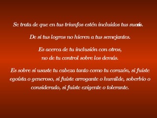Se trata de que en tus triunfos estén incluidos tus sueños. De si tus logros no hieren a tus semejantes. Es acerca de tu inclusión con otros, no de tu control sobre los demás. Es sobre si usaste tu cabeza tanto como tu corazón, si fuiste egoísta o generoso, si fuiste arrogante o humilde, soberbio o considerado, si fuiste exigente o tolerante. 