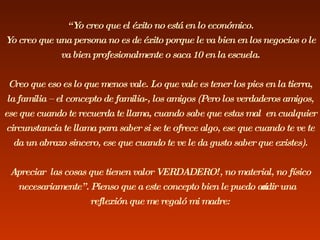 “ Yo creo que el éxito no está en lo económico. Yo creo que una persona no es de éxito porque le va bien en los negocios o le va bien profesionalmente o saca 10 en la escuela. Creo que eso es lo que menos vale. Lo que vale es tener los pies en la tierra, la familia – el concepto de familia-, los amigos (Pero los verdaderos amigos, ese que cuando te recuerda te llama, cuando sabe que estas mal  en cualquier circunstancia te llama para saber si se te ofrece algo, ese que cuando te ve te da un abrazo sincero, ese que cuando te ve le da gusto saber que existes). Apreciar  las cosas que tienen valor VERDADERO!, no material, no físico necesariamente”. Pienso que a este concepto bien le puedo añadir una reflexión que me regaló mi madre: 