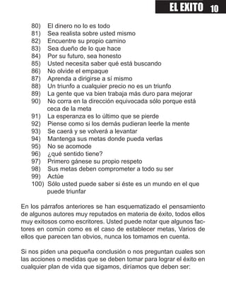 EL EXITO 10
   80)  El dinero no lo es todo
   81)  Sea realista sobre usted mismo
   82)  Encuentre su propio camino
   83)  Sea dueño de lo que hace
   84)  Por su futuro, sea honesto
   85)  Usted necesita saber qué está buscando
   86)  No olvide el empaque
   87)  Aprenda a dirigirse a sí mismo
   88)  Un triunfo a cualquier precio no es un triunfo
   89)  La gente que va bien trabaja más duro para mejorar
   90)  No corra en la dirección equivocada sólo porque está
        ceca de la meta
   91) La esperanza es lo último que se pierde
   92) Piense como si los demás pudieran leerle la mente
   93) Se caerá y se volverá a levantar
   94) Mantenga sus metas donde pueda verlas
   95) No se acomode
   96) ¿qué sentido tiene?
   97) Primero gánese su propio respeto
   98) Sus metas deben comprometer a todo su ser
   99) Actúe
   100) Sólo usted puede saber si éste es un mundo en el que
        puede triunfar

En los párrafos anteriores se han esquematizado el pensamiento
de algunos autores muy reputados en materia de éxito, todos ellos
muy exitosos como escritores. Usted puede notar que algunos fac-
tores en común como es el caso de establecer metas, Varios de
ellos que parecen tan obvios, nunca los tomamos en cuenta.

Si nos piden una pequeña conclusión o nos preguntan cuales son
las acciones o medidas que se deben tomar para lograr el éxito en
cualquier plan de vida que sigamos, diríamos que deben ser:
 