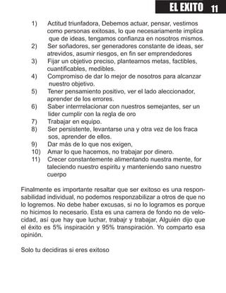 EL EXITO 11
   1)    Actitud triunfadora, Debemos actuar, pensar, vestirnos
         como personas exitosas, lo que necesariamente implica
          que de ideas, tengamos confianza en nosotros mismos.
   2)    Ser soñadores, ser generadores constante de ideas, ser
         atrevidos, asumir riesgos, en fin ser emprendedores
   3)    Fijar un objetivo preciso, plantearnos metas, factibles,
         cuantificables, medibles.
   4)    Compromiso de dar lo mejor de nosotros para alcanzar
          nuestro objetivo.
   5)    Tener pensamiento positivo, ver el lado aleccionador,
         aprender de los errores.
   6)    Saber interrrelacionar con nuestros semejantes, ser un
          lider cumplir con la regla de oro
   7)    Trabajar en equipo.
   8)    Ser persistente, levantarse una y otra vez de los fraca
          sos, aprender de ellos.
   9)    Dar más de lo que nos exigen,
   10)   Amar lo que hacemos, no trabajar por dinero.
   11)   Crecer constantemente alimentando nuestra mente, for
         taleciendo nuestro espiritu y manteniendo sano nuestro
         cuerpo

Finalmente es importante resaltar que ser exitoso es una respon-
sabilidad individual, no podemos responzabilizar a otros de que no
lo logremos. No debe haber excusas, si no lo logramos es porque
no hicimos lo necesario. Esta es una carrera de fondo no de velo-
cidad, así que hay que luchar, trabajr y trabajar, Alguién dijo que
el éxito es 5% inspiración y 95% transpiración. Yo comparto esa
opinión.

Solo tu decidiras si eres exitoso
 