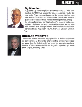 EL EXITO 13
   Og Mandino
  Augustine Og Mandino (12 de diciembre de 1923 - 3 de sep-
  tiembre de 1996) fue un escritor estadounidense y autor del
  best seller El vendedor más grande del mundo. Se han ven-
  dido alrededor de cincuenta millones de copias de sus libros,
  que han sido traducidos a varios idiomas.[cita requerida]
  Su principal mensaje es “hazlo ahora” y recomendaba, con
  matices cristianos, las acciones repetitivas para formar bue-
  nos hábitos. Sus trabajos están fuertemente influenciados
  por el estilo de Napoleón Hill, W. Clement Stone y Emmett
 Fox.

RICHARD WEBSTER
 Nacido en Nueva Zelanda, viaja por todo el mundo impartien-
do conferencias y dirigiendo talleres sobre temas metafísicos;
es autor de más de treinta libros, entre los que cabe destacar
la serie «Comunicarse con los Arcángeles», que incluye a Ga-
briel, Miguel, Rafael y Uriel
 