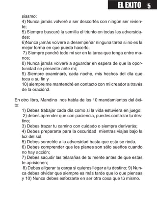 EL EXITO 5
    siasmo;
    4) Nunca jamás volveré a ser descortés con ningún ser vivien-
    te;
    5) Siempre buscaré la semilla el triunfo en todas las adversida-
    des;
    6)Nunca jamás volveré a desempeñar ninguna tarea si no es la
    mejor forma en que pueda hacerlo;
     7) Siempre pondré todo mi ser en la tarea que tenga entre ma-
    nos;
    8) Nunca jamás volveré a aguardar en espera de que la opor-
    tunidad se presente ante mí;
    9) Siempre examinaré, cada noche, mis hechos del día que
    toca a su fin y
    10) siempre me mantendré en contacto con mi creador a través
    de la oración3.

En otro libro, Mandino nos habla de los 10 mandamientos del éxi-
to:
    1) Debes trabajar cada día como si la vida estuviera en juego;
     2) debes aprender que con paciencia, puedes controlar tu des-
    tino;
    3) Debes trazar tu camino con cuidado o siempre derivarás;
    4) Debes prepararte para la oscuridad mientras viajas bajo la
    luz del sol;
    5) Debes sonreírle a la adversidad hasta que esta se rinda.
    6) Debes comprender que los planes son sólo sueños cuando
    no hay acción;
    7) Debes sacudir las telarañas de tu mente antes de que estas
    te aprisionen;
     8) Debes aligerar tu carga si quieres llegar a tu destino; 9) Nun-
    ca debes olvidar que siempre es más tarde que lo que piensas
    y 10) Nunca debes esforzarte en ser otra cosa que tú mismo.
 