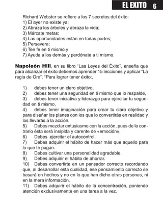 EL EXITO 6
   Richard Webster se refiere a los 7 secretos del éxito:
   1) El ayer no existe ya;
   2) Abraza los árboles y abraza la vida;
   3) Márcate metas;
   4) Las oportunidades están en todas partes;
   5) Persevera;
   6) Ten fe en ti mismo y
   7) Ayuda a los demás y perdónate a ti mismo.

Napoleón Hill, en su libro “Las Leyes del Éxito”, enseña que
para alcanzar el éxito debemos aprender 15 lecciones y aplicar “La
regla de Oro”. “Para lograr tener éxito:,

   1)     debes tener un claro objetivo,
   2)     debes tener una seguridad en ti mismo que lo respalde,
   3)     debes tener iniciativa y liderazgo para ejercitar tu seguri-
   dad en ti mismo,
   4)     debes tener imaginación para crear tu claro objetivo y
   para diseñar los planes con los que lo convertirás en realidad y
   los llevarás a la acción.
   5)     Debes mezclar entusiasmo con la acción, pues de lo con-
   trario ésta será insípida y carente de «emoción».
   6)     Debes .ejercitar el autocontrol.
   7)     Debes adquirir el hábito de hacer más que aquello para
   lo que te pagan.
   8)     Debes cultivar una personalidad agradable.
   9)     Debes adquirir el hábito de ahorrar.
   10) Debes convertirte en un pensador correcto recordando
   que, al desarrollar esta cualidad, ese pensamiento correcto se
   basará en hechos y no en lo que han dicho otras personas, ni
   en la mera información.
   11) Debes adquirir el hábito de la concentración, poniendo
   atención exclusivamente en una tarea a la vez.
 