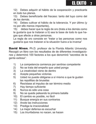 EL EXITO 7
   12) Debes adquirir el hábito de la cooperación y practicarla
   en todo tus planes.
   13) Debes beneficiarte del fracaso: tanto del tuyo como del
   de los demás.
   14) Debes cultivar el hábito de la tolerancia. Y por último (y
   no por ello menos importante),
   15) debes hacer que la regla de oro (trata a los demás como
   te gustaría que te trataran a ti) sea la base de todo lo que ha-
   gas que afecte a otras personas.
   La regla de oro consiste en “tratar a las personas como nos
   gustaría que nos trataran si la situación fuera a la inversa”

David Niven, Ph.D. profesor de la Florida Atlantic University.
Recogió un libro con los resultados de de diferentes investigacio-
nes y determinó 100 factores a los que denominó “secretos de la
gente exitosa”:

   1)    La competencia comienza por sentirse competente
   2)    No se trata del empeño que usted ponga
   3)    La creatividad viene de dentro
   4)    Acepte pequeñas victorias
   5)    Usted no puede obligarse a sí mismo a que le gusten
         las repollitas de bruselas
   6)    Resístase al impulso de ser término medio
   7)    Hay tiempo suficiente
   8)    Nunca es sólo una cosa
   9)    No se quede peleando la primera batalla
   10)   El cambio es posible, no fácil
   11)   Busque energía en sus contrarios
   12)   Anote las instrucciones
   13)   Prediga la irracionalidad
   14)   La mejor defensa es escuchar
   15)   Los triunfadores no nacen, se hacen
 