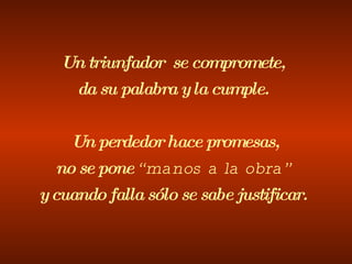 Un triunfador  se compromete, da su palabra y la cumple.   Un perdedor hace promesas, no se pone  “manos a la obra” y cuando falla sólo se sabe justificar. 