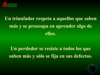 Un triunfador respeta a aquellos que saben más y se preocupa en aprender algo de ellos. Un perdedor se resiste a todos los que saben más y sólo se fija en sus defectos. 